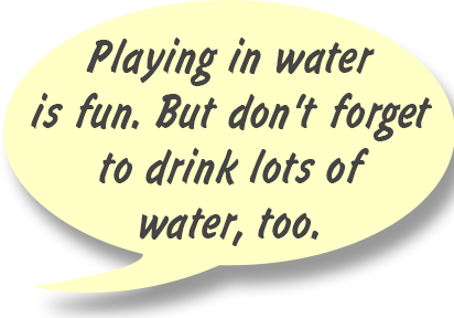 GAYLE: Playing in water is fun. But don't forget to drink lots of water, too.
