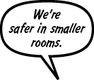 RAINA: We're safer in smaller rooms.